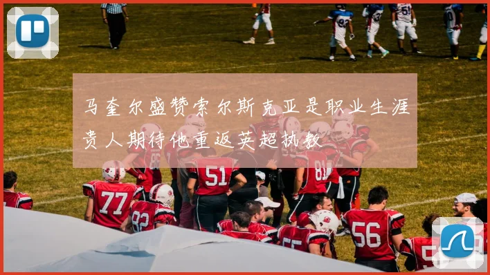 马奎尔盛赞索尔斯克亚是职业生涯贵人期待他重返英超执教