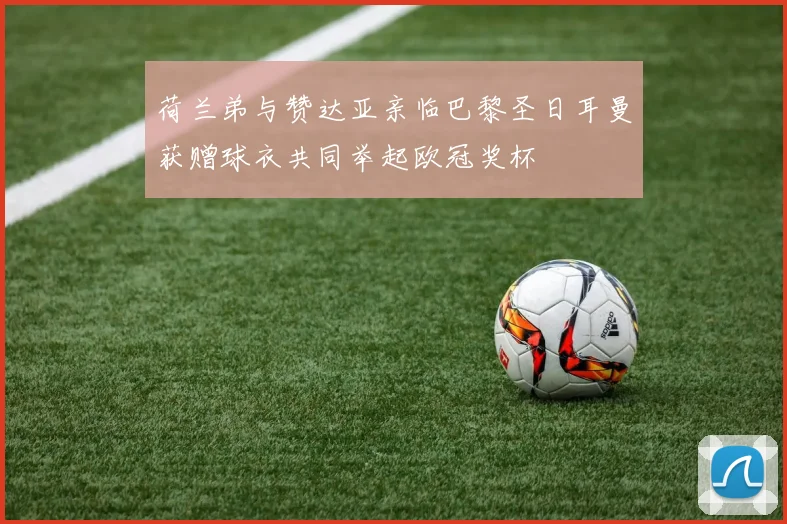 荷兰弟与赞达亚亲临巴黎圣日耳曼获赠球衣共同举起欧冠奖杯